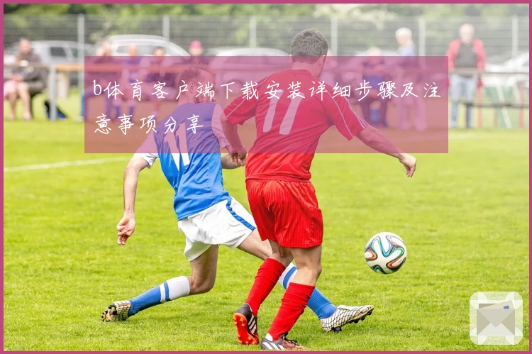 b体育客户端下载安装详细步骤及注意事项分享